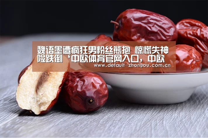 魏语墨遭疯狂男粉丝熊抱 惊慌失神险跌倒‘中欧体育官网入口，中欧体育官方下载，中欧体育平台’